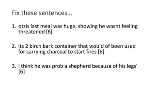 Fix these sentences…
1. otzis last meal was huge, showing he wasnt feeling
threatened [6]
2. its 2 birch bark container that would of been used
for carrying charcoal to start fires [6]
3. i think he was prob a shepherd because of his legs’
[6]
 
