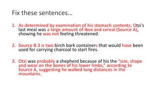 Fix these sentences…
1. As determined by examination of his stomach contents, Otzi’s
last meal was a large amount of ibex and cereal (Source A),
showing he was not feeling threatened.
2. Source B.3 is two birch bark containers that would have been
used for carrying charcoal to start fires.
3. Otzi was probably a shepherd because of his the “size, shape
and wear on the bones of his lower limbs,” according to
Source A, suggesting he walked long distances in the
mountains.
 