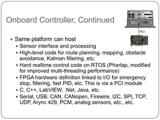 Onboard Controller, Continued
                                                        PCI

  Same platform can host
    Sensor interface and processing
    High-level code for route planning, mapping, obstacle
     avoidance, Kalman filtering, etc.
    Hard realtime control code on RTOS (Pharlap, modified
     for improved multi-threading performance)
    FPGA hardware definition linked to I/O for emergency
     stop, filtering, fast PID, etc. This is via a PCI module
    C, C++, LabVIEW, .Net, Java, etc.
    Serial, USB, CAN, CANopen, Firewire, I2C, SPI, TCP,
     UDP, Arync 429, PCM, analog sensors, etc., etc.
 