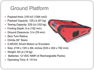 Ground Platform
 Payload Area: 216 in2 (1394 cm2)
 Payload Capacity: 125 Lb (57 kg)
 Towing Capacity: 225 Lb (102 kg)
 Fording Depth: 6 in (152 mm)
 Ground Clearance: 3 In (76 mm)
 Zero Turn Radius
 Climbs 50° Stairs
 2-48VDC Smart Motors w/ Encoders
 Size: 21W x 12H x 30L inches (533 x 304 x 762 mm)
 Weight: 40 Lb (18 kg)
   Batteries: 12 VDC NiMH (4 Rechargeable Packs)
 Operating Time: 6 -10 hrs
 