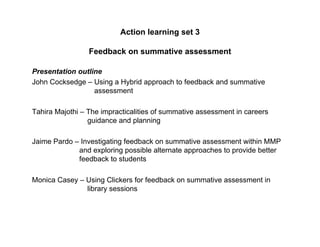 Action learning set 3

                 Feedback on summative assessment

Presentation outline
John Cocksedge – Using a Hybrid approach to feedback and summative
                  assessment

Tahira Majothi – The impracticalities of summative assessment in careers
                 guidance and planning

Jaime Pardo – Investigating feedback on summative assessment within MMP
             and exploring possible alternate approaches to provide better
             feedback to students

Monica Casey – Using Clickers for feedback on summative assessment in
               library sessions
 