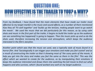Question one: How effective is the trailer to you? & Why?  From my feedback, I have found that the main elements that have made our trailer most effective to my target market is the music and sound effects, as a number of them mentioned how they all ‘Fit well together’ and ‘builds up the tension, making people want to go watch the movie’.  We used the music that we did particularly for this reason, as by using calm shots and music in the first part of the trailer, it begins to build the trailer up as the audience can see something has happened/ is going to happen. Then the music picks up and so do the shots used, therefore increasing the tension and atmosphere, which keeps the audience interested in the film’s storyline.  Another point which was that the music we used, was a typically style of music found in a horror film. And ‘Sociologically it can trigger your emotions and make you feel scared’ and as a result of constructing the trailer so that it showing most of ‘the scary parts of the movie, it help you get into the story and makes you feel the same as them in the film’. This was the effect which we wanted to create for the audience, as by manipulating their emotions it keeps the audience interested and draws them into watching the full movie to find out what happens and who survives, which I found worked very well on my target audience.  