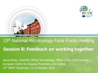 Session 8: Feedback on working together
15th National Microbiology Focal Points meeting
Joana Revez, Scientific Officer Microbiology, Office of the Chief Scientist
European Centre for Disease Prevention and Control
15th NMFP, Stockholm, 13-14 October 2016
 
