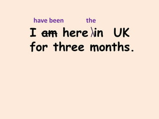 have been   the
I am here in UK
for three months.
 