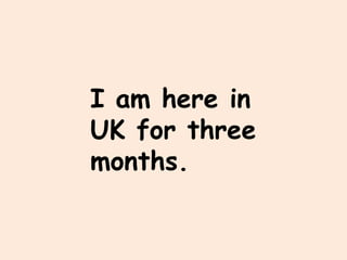 I am here in
UK for three
months.
 