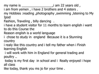 my name is _________________,i am 22 years old ,
i am from yemen , i have 2 brothers and 4 sisters .
my Hobbies :reading ,photography ,swimming ,lstening to My
Ipod
Fashion, Traveling , billy dancing .
i have a student visitor for 11 months to learn english i want
to do this Course the
Reason english is a world language
i chose to study in england Because it is a Stunning
country
i realy like this country and i tell my father when i Finish
learning English
 i will work with him in England for general trading and
poultry ..
 today is my first day in school and i Really enjoyed i hope
all class
like today, thank you ms jo for your time .
 