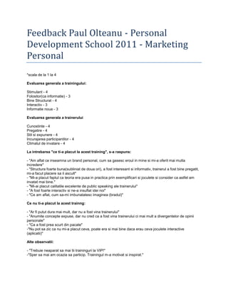 Feedback Paul Olteanu - Personal Development School 2011 - Marketing Personal<br />*scala de la 1 la 4<br />Evaluarea generala a trainingului:<br />Stimulant - 4<br />Folositor(ca informatie) - 3<br />Bine Structurat - 4<br />Interactiv - 3<br />Informatie noua - 3<br />Evaluarea generala a trainerului <br />Cunostinte - 4<br />Pregatire - 4<br />Stil si expunere - 4<br />Incurajarea participantilor - 4<br />Climatul de invatare - 4<br />La intrebarea quot;
ce ti-a placut la acest trainingquot;
, s-a raspuns:<br />- quot;
Am aflat ce inseamna un brand personal, cum sa gasesc eroul in mine si mi-a oferit mai multa increderequot;
<br />- quot;
Structura foarte buna(subliniat de doua ori), a fost interesant si informativ, trainerul a fost bine pregatit, mi-a facut placere sa il ascultquot;
<br />- quot;
Mi-a placut faptul ca teoria era pusa in practica prin exemplificari si joculete si consider ca astfel am invatat mai bine.quot;
<br />- quot;
Mi-ai placut calitatile excelente de public speaking ale traineruluiquot;
<br />- quot;
A fost foarte interactiv si ne-a insuflat idei noiquot;
<br />- quot;
Ce am aflat, cum sa-mi imbunatatesc imaginea (bradul)quot;
<br /> <br />Ce nu ti-a placut la acest trainng:<br />- quot;
Ar fi putut dura mai mult, dar nu a fost vina traineruluiquot;
<br />- quot;
Anumite concepte expuse, dar nu cred ca a fost vina trainerului ci mai mult a divergentelor de opinii personalequot;
 <br />- quot;
Ca a fost prea scurt din pacatequot;
<br />-quot;
Nu pot sa zic ca nu mi-a placut ceva, poate era si mai bine daca erau ceva joculete interactive (aplicatii)quot;
<br />Alte observatii:<br />- quot;
Trebuie neaparat sa mai tii traininguri la VIP!quot;
<br />-quot;
Sper sa mai am ocazia sa particip. Trainingul m-a motivat si inspirat.quot;
<br />