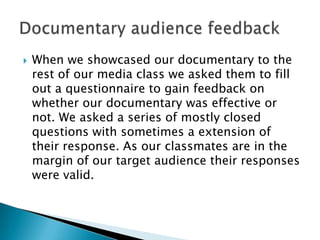    When we showcased our documentary to the
    rest of our media class we asked them to fill
    out a questionnaire to gain feedback on
    whether our documentary was effective or not.
    We asked a series of mostly closed questions
    with sometimes a extension of their response.
    As our classmates are in the margin of our
    target audience their responses were valid.
 