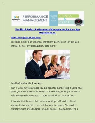 Feedback Policy: Performance Management for New Age
Organizations.
Read the original article here!
Feedback policy is an important ingredient that helps in performance
management of any organization. Read more!
Feedback policy: the Road Map
Part 1 would have convinced you the need for change. Part 2 would have
given you a completely new perspective of looking at people and their
relationship with organizations. Now let us look at the Road Map.
It is clear that the need is to make a paradigm shift and a cultural
change. But organizations are not that easy to change. We need to
transform from a “engineered - money making – machine state” to a
 
