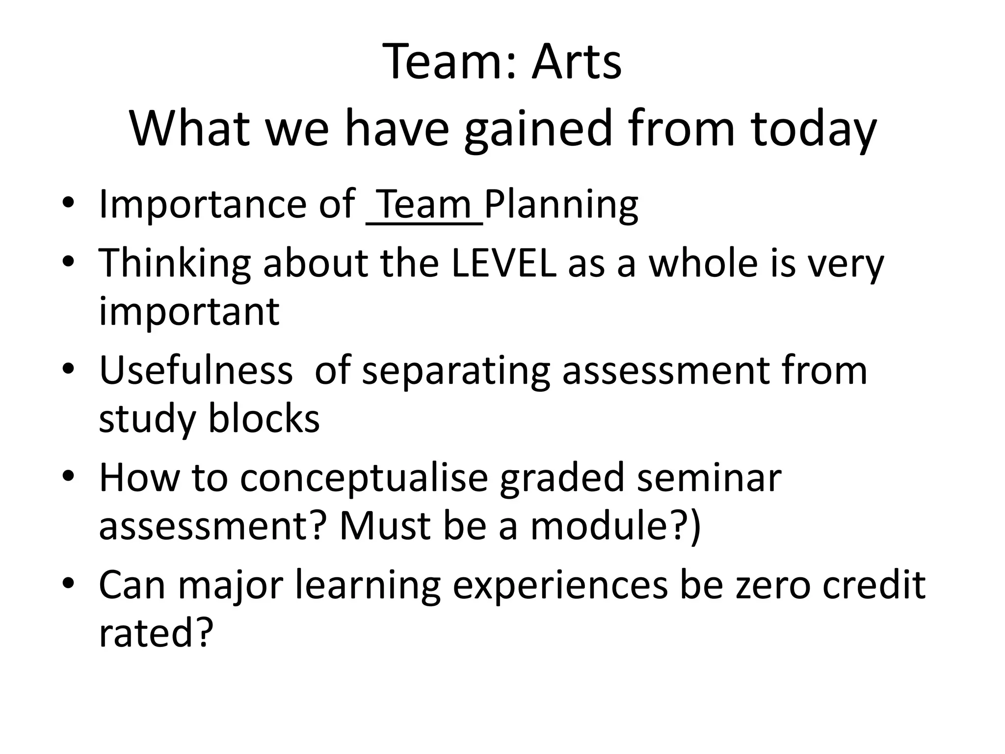 Team: ArtsWhat we have gained from todayImportance of Team PlanningThinking about the LEVEL as a whole is very importantUsefulness of separating assessment from study blocksHow to conceptualise graded seminar assessment? Must be a module?)Can major learning experiences be zero credit rated?
