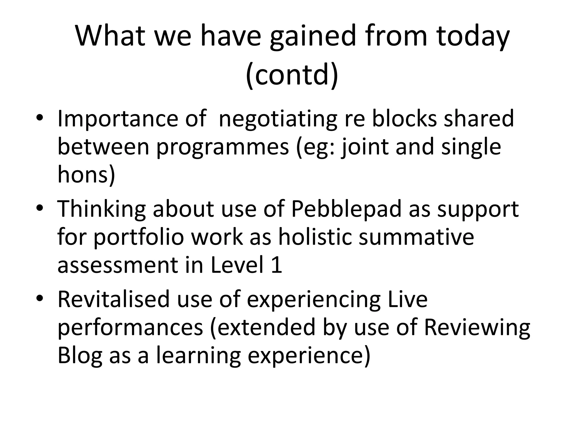 What we have gained from today (contd)Importance of negotiating re blocks shared between programmes (eg: joint and single hons)Thinking about use of Pebblepad as support for portfolio work as holistic summative assessment in Level 1Revitalised use of experiencing Live performances (extended by use of Reviewing Blog as a learning experience)
