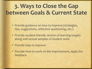 3. Ways to Close the Gap
between Goals & Current State
 Provide guidance on how to improve (strategies,
tips, suggestions, reflective questioning, etc.)
 Provide student-friendly version of learning targets
along with actual samples of student work
 Provide help to improve
 Provide time to work on the improvement, apply the
feedback
 