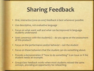 Sharing Feedback
 Oral, interactive (one-on-one) feedback is best whenever possible
 Use descriptive, not evaluative language
 Focus on what went well and what can be improved in language
students understand
 Seek consensus with the student(s) – do you agree on the assessment
of this product?
 Focus on the performance and/or behavior – not the student
 Focus on those behaviors that the student can do something about.
 Provide a demonstration if “how to do something” is an issue or if the
student needs an example.
 Group/class feedback works when most students missed the same
concept, providing an opportunity for reteaching.
 