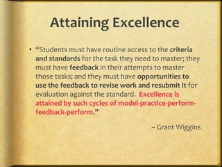 Attaining Excellence
 “Students must have routine access to the criteria
and standards for the task they need to master; they
must have feedback in their attempts to master
those tasks; and they must have opportunities to
use the feedback to revise work and resubmit it for
evaluation against the standard. Excellence is
attained by such cycles of model-practice-perform-
feedback-perform.”
~ Grant Wiggins
 