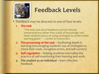 Feedback Levels
 Feedback may be directed at one of four levels:
1. The task
“The best task-level feedback corrects flawed
interpretations rather than a lack of knowledge and
helps students focus on using strategies to achieve their
learning goals.” ~ Center on Instruction
2. The processing of the task ~ facilitating depth in
learning (encouraging students’ use of strategies to
check their work, recognize errors, and self-correct)
3. Self-regulation ~ helping students internalize the
practice of self-monitoring their learning and work.
4. The student as an individual ~ least effective
feedback
 