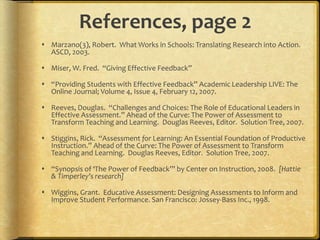 References, page 2
 Marzano(3), Robert. What Works in Schools: Translating Research into Action.
ASCD, 2003.
 Miser, W. Fred. “Giving Effective Feedback”
 “Providing Students with Effective Feedback” Academic Leadership LIVE: The
Online Journal; Volume 4, Issue 4, February 12, 2007.
 Reeves, Douglas. “Challenges and Choices: The Role of Educational Leaders in
Effective Assessment.” Ahead of the Curve: The Power of Assessment to
Transform Teaching and Learning. Douglas Reeves, Editor. Solution Tree, 2007.
 Stiggins, Rick. “Assessment for Learning: An Essential Foundation of Productive
Instruction.” Ahead of the Curve: The Power of Assessment to Transform
Teaching and Learning. Douglas Reeves, Editor. Solution Tree, 2007.
 “Synopsis of ‘The Power of Feedback’” by Center on Instruction, 2008. [Hattie
& Timperley’s research]
 Wiggins, Grant. Educative Assessment: Designing Assessments to Inform and
Improve Student Performance. San Francisco: Jossey-Bass Inc., 1998.
 