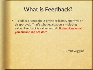 What is Feedback?
 “Feedback is not about praise or blame, approval or
disapproval. That’s what evaluation is – placing
value. Feedback is value-neutral. It describes what
you did and did not do.”
~ Grant Wiggins
 