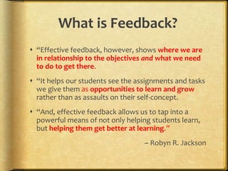 What is Feedback?
 “Effective feedback, however, shows where we are
in relationship to the objectives and what we need
to do to get there.
 “It helps our students see the assignments and tasks
we give them as opportunities to learn and grow
rather than as assaults on their self-concept.
 “And, effective feedback allows us to tap into a
powerful means of not only helping students learn,
but helping them get better at learning.”
~ Robyn R. Jackson
 