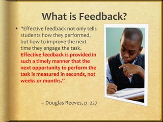 What is Feedback?
 “Effective feedback not only tells
students how they performed,
but how to improve the next
time they engage the task.
Effective feedback is provided in
such a timely manner that the
next opportunity to perform the
task is measured in seconds, not
weeks or months.”
~ Douglas Reeves, p. 227
 
