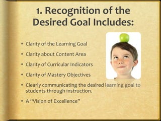1. Recognition of the
Desired Goal Includes:
 Clarity of the Learning Goal
 Clarity about Content Area
 Clarity of Curricular Indicators
 Clarity of Mastery Objectives
 Clearly communicating the desired learning goal to
students through instruction.
 A “Vision of Excellence”
 