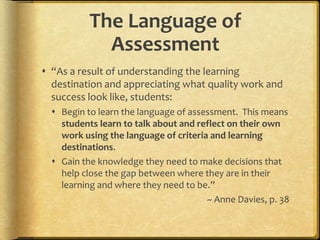 The Language of
Assessment
 “As a result of understanding the learning
destination and appreciating what quality work and
success look like, students:
 Begin to learn the language of assessment. This means
students learn to talk about and reflect on their own
work using the language of criteria and learning
destinations.
 Gain the knowledge they need to make decisions that
help close the gap between where they are in their
learning and where they need to be.”
~ Anne Davies, p. 38
 