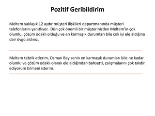 Pozitif Geribildirim
Meltem yaklaşık 12 aydır müşteri ilişkileri departmanında müşteri
telefonlarını yanıtlıyor. Dün çok önemli bir müşterinizden Meltem’in çok
olumlu, çözüm odaklı olduğu ve en karmaşık durumları bile çok iyi ele aldığına
dair övgü aldınız.
Meltem tebrik ederim, Osman Bey senin en karmaşık durumları bile ne kadar
olumlu ve çözüm odaklı olarak ele aldığından bahsetti, çalışmalarını çok takdir
ediyorum bilmeni isterim.
 