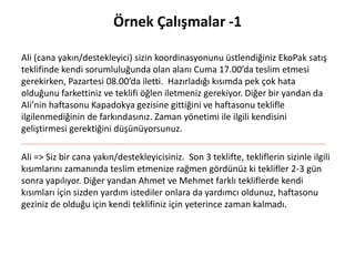 Örnek Çalışmalar -1
Ali (cana yakın/destekleyici) sizin koordinasyonunu üstlendiğiniz EkoPak satış
teklifinde kendi sorumluluğunda olan alanı Cuma 17.00’da teslim etmesi
gerekirken, Pazartesi 08.00’da iletti. Hazırladığı kısımda pek çok hata
olduğunu farkettiniz ve teklifi öğlen iletmeniz gerekiyor. Diğer bir yandan da
Ali’nin haftasonu Kapadokya gezisine gittiğini ve haftasonu teklifle
ilgilenmediğinin de farkındasınız. Zaman yönetimi ile ilgili kendisini
geliştirmesi gerektiğini düşünüyorsunuz.
Ali => Siz bir cana yakın/destekleyicisiniz. Son 3 teklifte, tekliflerin sizinle ilgili
kısımlarını zamanında teslim etmenize rağmen gördünüz ki teklifler 2-3 gün
sonra yapılıyor. Diğer yandan Ahmet ve Mehmet farklı tekliflerde kendi
kısımları için sizden yardım istediler onlara da yardımcı oldunuz, haftasonu
geziniz de olduğu için kendi teklifiniz için yeterince zaman kalmadı.
 