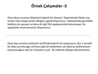 Örnek Çalışmalar -3
Ozan (dışa vurumcu-iletişimci) kıdemli bir eleman. Toplantılarda fiziken var,
ancak ruhen başka yerde olduğunu gözlemliyorsunuz. Toplantılarda genellikle
telefonu ile oynuyor ve konu ile ilgili fikir paylaşımında bulunmuyor. Siz
toplantıları önemsemesini istiyorsunuz.
Ozan dışa vurumcu-iletişimci profilinde kıdemli bir çalışansınız. Son 1 senedir
bir ekip sorumluluğu verilmesi gibi bir beklentiniz var fakat bu beklentinizin
karşılanacağına dair bir hissiyatınız yok. Bu nedenle oldukça demotivesiniz.
 