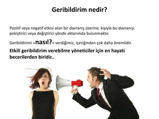 Pozitif veya negatif etkisi olan bir davranış üzerine, kişiyle bu davranışı
pekiştirici veya değiştirici yönde aktarımda bulunmaktır.
Geribildirimi «nasıl?» verdiğimiz, içeriğinden çok daha önemlidir.
Etkili geribildirim verebilme yöneticiler için en hayati
becerilerden biridir..
Geribildirim nedir?
 