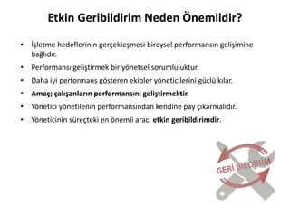 4
Etkin Geribildirim Neden Önemlidir?
• İşletme hedeflerinin gerçekleşmesi bireysel performansın gelişimine
bağlıdır.
• Performansı geliştirmek bir yönetsel sorumluluktur.
• Daha iyi performans gösteren ekipler yöneticilerini güçlü kılar.
• Amaç; çalışanların performansını geliştirmektir.
• Yönetici yönetilenin performansından kendine pay çıkarmalıdır.
• Yöneticinin süreçteki en önemli aracı etkin geribildirimdir.
 