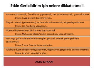 Etkin Geribildirim için nelere dikkat etmeli
Hataya odaklanmak, Genelleme yapmamak, net adreslememek, yorum katmak
Örnek: İş yapış şeklini beğenmiyorum..
Eleştirici olmak (yerme tonu) ve öneride bulunmamak, kişiye dayandırmak
Örnek: sen hep böyle yapıyorsun..
Kişinin elinde olmayan bir konuya dayandırmak
Örnek: Muhasebe Müdür’ünden neden bunu talep etmedin?..
Yeni veya yakın zamandaki davranışları göz ardı ederek geçmiştekilere
odaklanmak
Örnek: 3 sene önce de bunu yapmıştın…
Kulaktan duyma bilgilere dayandırmak, doğrulayıcı gerçeklerle desteklememek
Örnek: Ayşe’nin söylediğine göre…
AMA & FAKAT
 