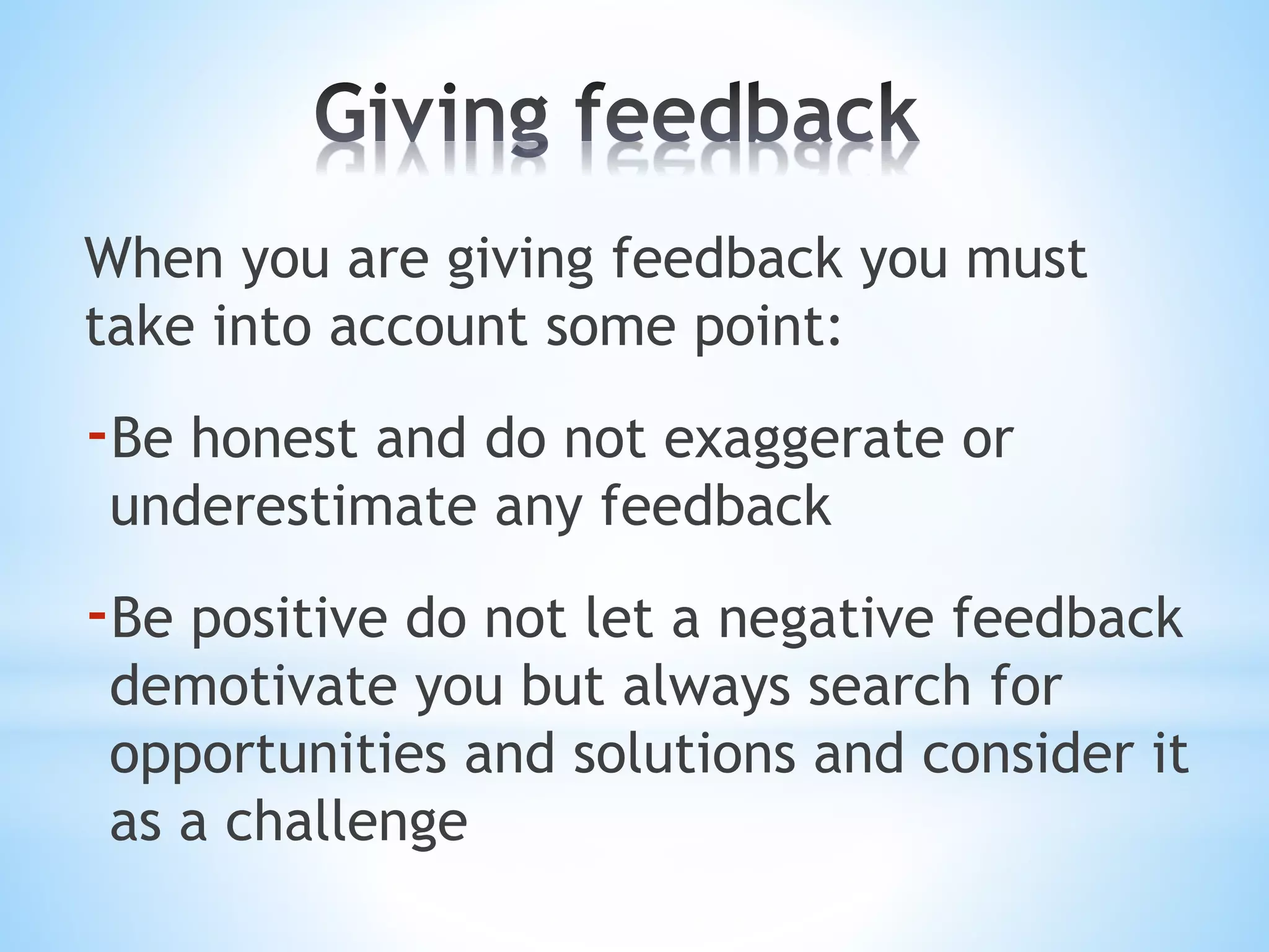 When you are giving feedback you must
take into account some point:
-Be honest and do not exaggerate or
underestimate any feedback
-Be positive do not let a negative feedback
demotivate you but always search for
opportunities and solutions and consider it
as a challenge
 