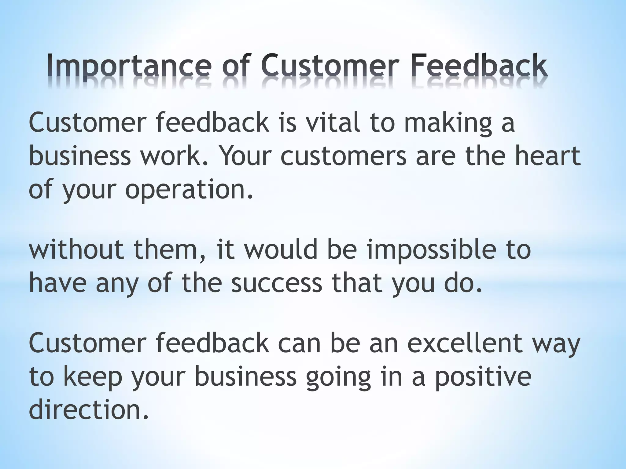 Customer feedback is vital to making a
business work. Your customers are the heart
of your operation.
without them, it would be impossible to
have any of the success that you do.
Customer feedback can be an excellent way
to keep your business going in a positive
direction.
 