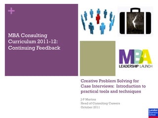+
MBA Consulting
Curriculum 2011-12:
Continuing Feedback




                      Creative Problem Solving for
                      Case Interviews: Introduction to
                      practical tools and techniques
                      J-P Martins
                      Head of Consulting Careers
                      October 2011
 