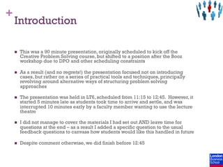 +
    Introduction

    n    This was a 90 minute presentation, originally scheduled to kick off the
          Creative Problem Solving course, but shifted to a position after the Booz
          workshop due to DPO and other scheduling constraints

    n    As a result (and no regrets!) the presentation focused not on introducing
          cases, but rather on a series of practical tools and techniques, principally
          revolving around alternative ways of structuring problem solving
          approaches

    n    The presentation was held in LT6, scheduled from 11:15 to 12:45. However, it
          started 5 minutes late as students took time to arrive and settle, and was
          interrupted 10 minutes early by a faculty member wanting to use the lecture
          theatre

    n    I did not manage to cover the materials I had set out AND leave time for
          questions at the end – as a result I added a specific question to the usual
          feedback questions to canvass how students would like this handled in future

    n    Despite comment otherwise, we did finish before 12:45
 