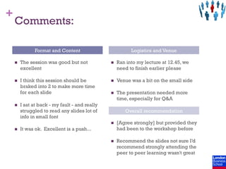 +
    Comments:

                 Format and Content                           Logistics and Venue

    n    The session was good but not            n    Ran into my lecture at 12.45, we
          excellent                                     need to finish earlier please

    n    I think this session should be          n    Venue was a bit on the small side
          braked into 2 to make more time
          for each slide                          n    The presentation needed more
                                                        time, especially for Q&A
    n    I sat at back - my fault - and really
          struggled to read any slides lot of              Overall recommendation
          info in small font
                                                  n    [Agree strongly] but provided they
    n    It was ok. Excellent is a push...             had been to the workshop before

                                                  n    Recommend the slides not sure I’d
                                                        recommend strongly attending the
                                                        peer to peer learning wasn't great
 