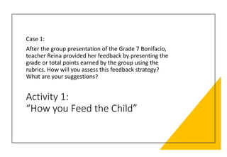 Activity 1:
“How you Feed the Child”
Case 1:
After the group presentation of the Grade 7 Bonifacio,
teacher Reina provided her feedback by presenting the
grade or total points earned by the group using the
rubrics. How will you assess this feedback strategy?
What are your suggestions?
 