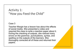 Activity 1:
“How you Feed the Child”
Case 3
Teacher Margie has a lesson has about the effects
of social media. She presented a video and
required the class to write a reaction paper about it.
During the checking of outputs, she noticed many
errors on the grammar, punctuations, syntax, and
spelling on the outputs of the learners. She
thoroughly corrected all of these and returned their
papers.
 