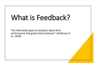What is Feedback?
“An information given to students about their
performance that guide future behavior” (Ambrose et
al., 2010)
 