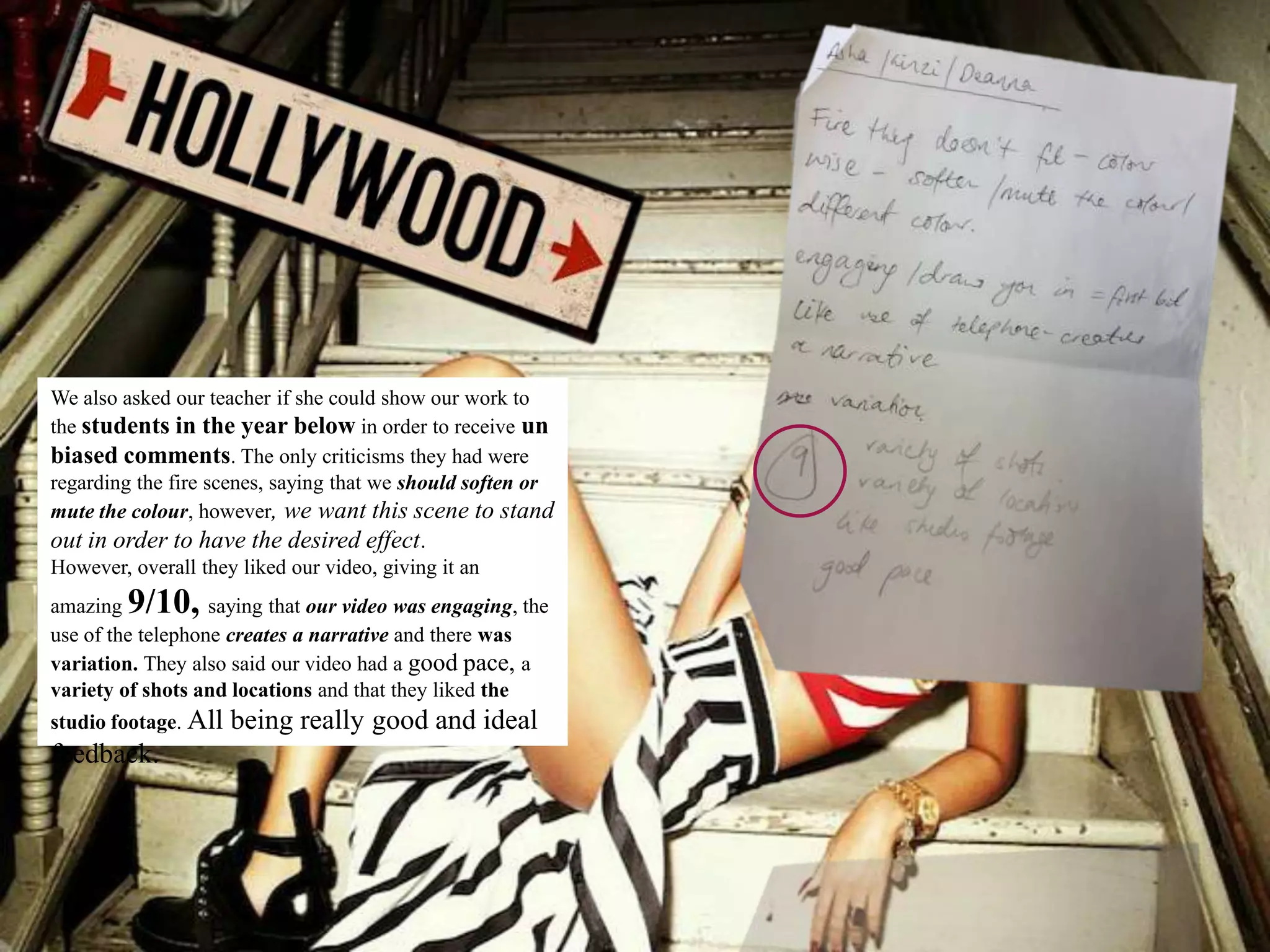 We also asked our teacher if she could show our work to
the students in the year below in order to receive un
biased comments. The only criticisms they had were
regarding the fire scenes, saying that we should soften or
mute the colour, however, we want this scene to stand
out in order to have the desired effect.
However, overall they liked our video, giving it an
amazing 9/10,      saying that our video was engaging, the
use of the telephone creates a narrative and there was
variation. They also said our video had a good pace, a
variety of shots and locations and that they liked the
studio footage. All   being really good and ideal
feedback.
 