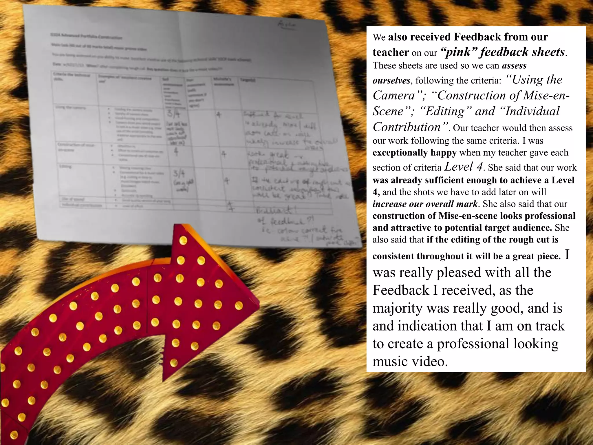 We also received Feedback from our
teacher on our “pink” feedback sheets.
These sheets are used so we can assess
ourselves, following the criteria: “Using
                                     the
Camera”; “Construction of Mise-en-
Scene”; “Editing” and “Individual
Contribution”. Our teacher would then assess
our work following the same criteria. I was
exceptionally happy when my teacher gave each
section of criteria Level 4. She said that our work
was already sufficient enough to achieve a Level
4, and the shots we have to add later on will
increase our overall mark. She also said that our
construction of Mise-en-scene looks professional
and attractive to potential target audience. She
also said that if the editing of the rough cut is
consistent throughout it will be a great piece.   I
was really pleased with all the
Feedback I received, as the
majority was really good, and is
and indication that I am on track
to create a professional looking
music video.
 