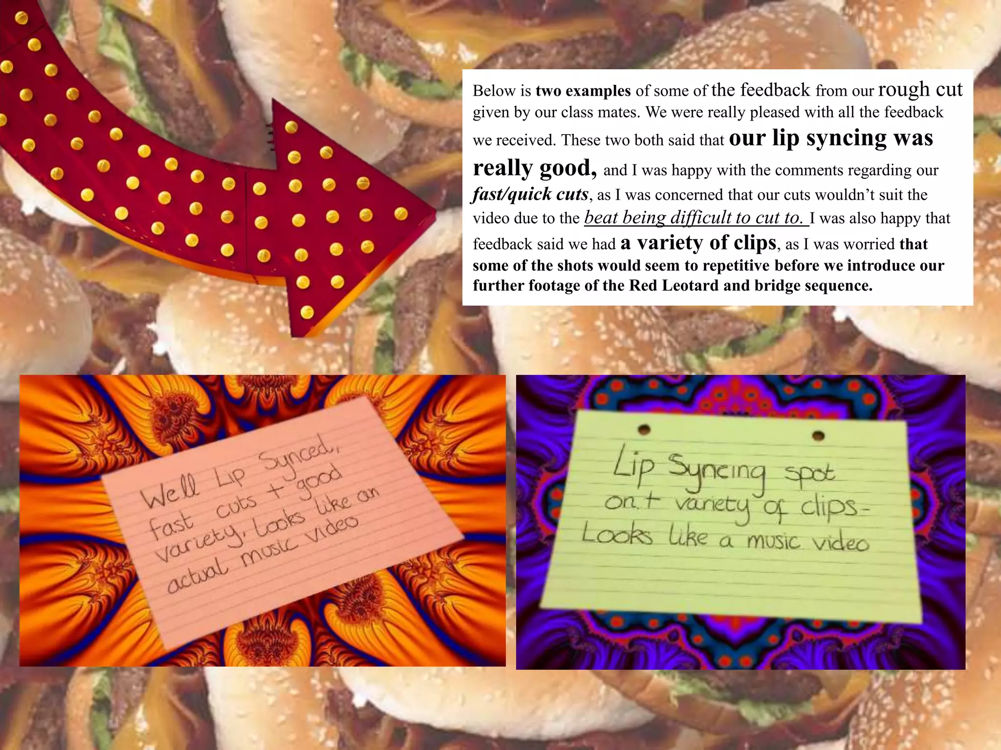 Below is two examples of some of the feedback from our rough cut
given by our class mates. We were really pleased with all the feedback
we received. These two both said that our   lip syncing was
really good, and I was happy with the comments regarding our
fast/quick cuts, as I was concerned that our cuts wouldn’t suit the
video due to the beat being difficult to cut to. I was also happy that
feedback said we had a variety of clips, as I was worried that
some of the shots would seem to repetitive before we introduce our
further footage of the Red Leotard and bridge sequence.
 