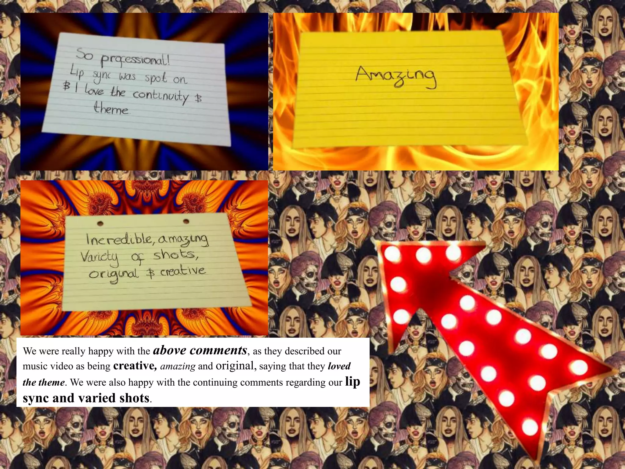 We were really happy with the above comments, as they described our
music video as being creative, amazing and original, saying that they loved
the theme. We were also happy with the continuing comments regarding our lip
sync and varied shots.
 