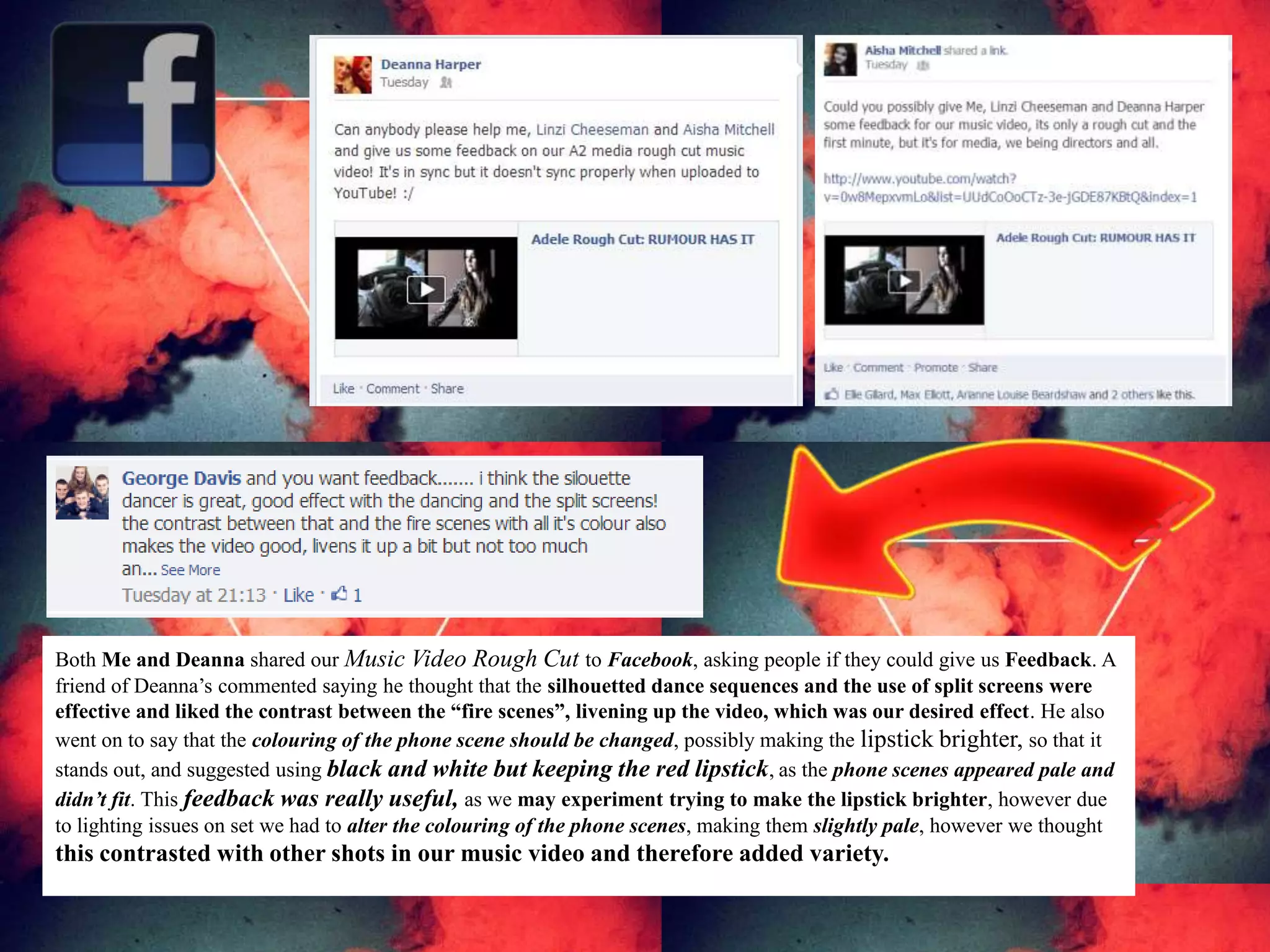 Both Me and Deanna shared our Music Video Rough Cut to Facebook, asking people if they could give us Feedback. A
friend of Deanna’s commented saying he thought that the silhouetted dance sequences and the use of split screens were
effective and liked the contrast between the “fire scenes”, livening up the video, which was our desired effect. He also
went on to say that the colouring of the phone scene should be changed, possibly making the lipstick brighter, so that it
stands out, and suggested using black and white but keeping the red lipstick, as the phone scenes appeared pale and
didn’t fit. This feedback was really useful, as we may experiment trying to make the lipstick brighter, however due
to lighting issues on set we had to alter the colouring of the phone scenes, making them slightly pale, however we thought
this contrasted with other shots in our music video and therefore added variety.
 