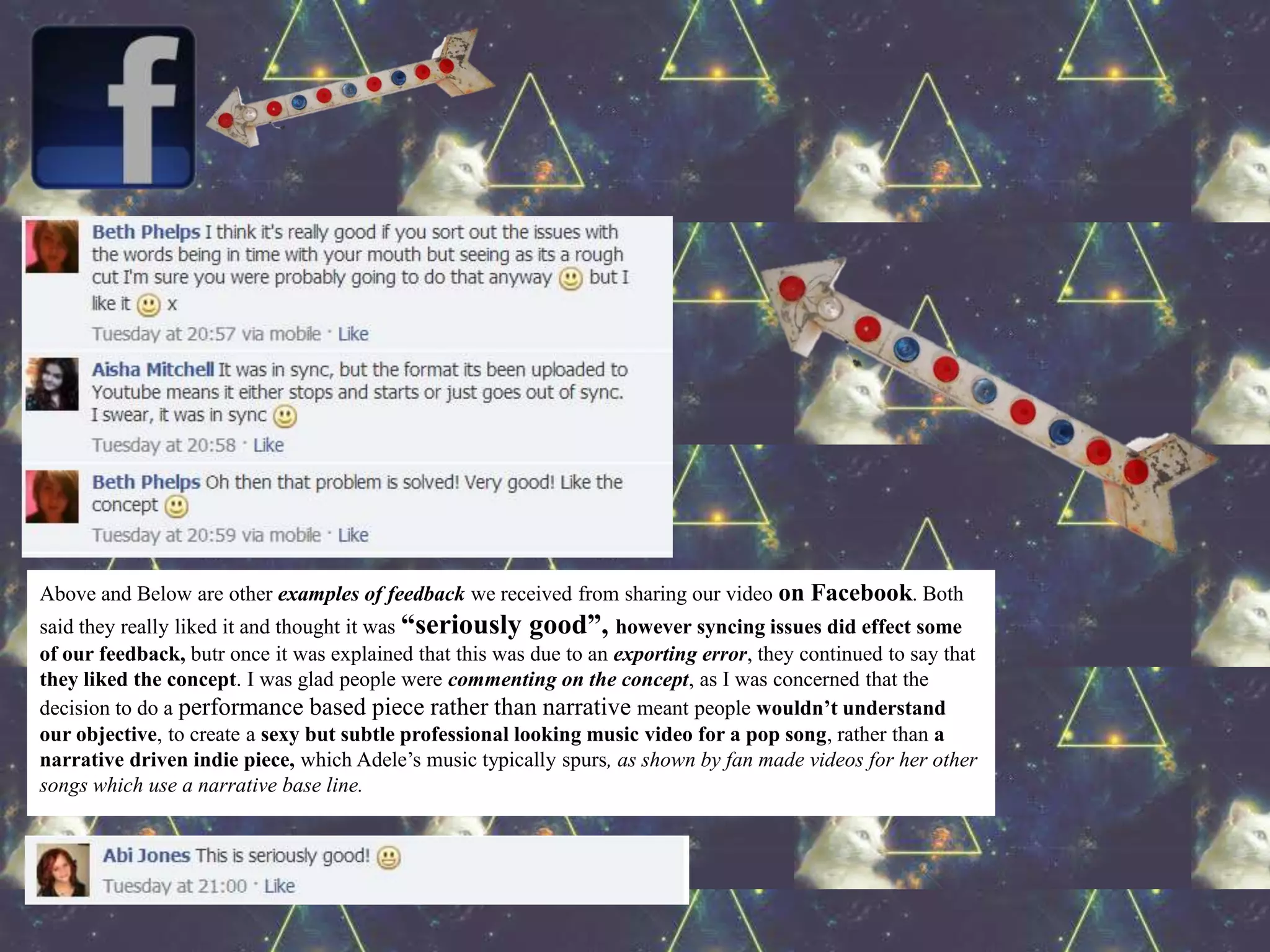 Above and Below are other examples of feedback we received from sharing our video on Facebook. Both
said they really liked it and thought it was “seriously good”, however syncing issues did effect some
of our feedback, butr once it was explained that this was due to an exporting error, they continued to say that
they liked the concept. I was glad people were commenting on the concept, as I was concerned that the
decision to do a performance based piece rather than narrative meant people wouldn’t understand
our objective, to create a sexy but subtle professional looking music video for a pop song, rather than a
narrative driven indie piece, which Adele’s music typically spurs, as shown by fan made videos for her other
songs which use a narrative base line.
 