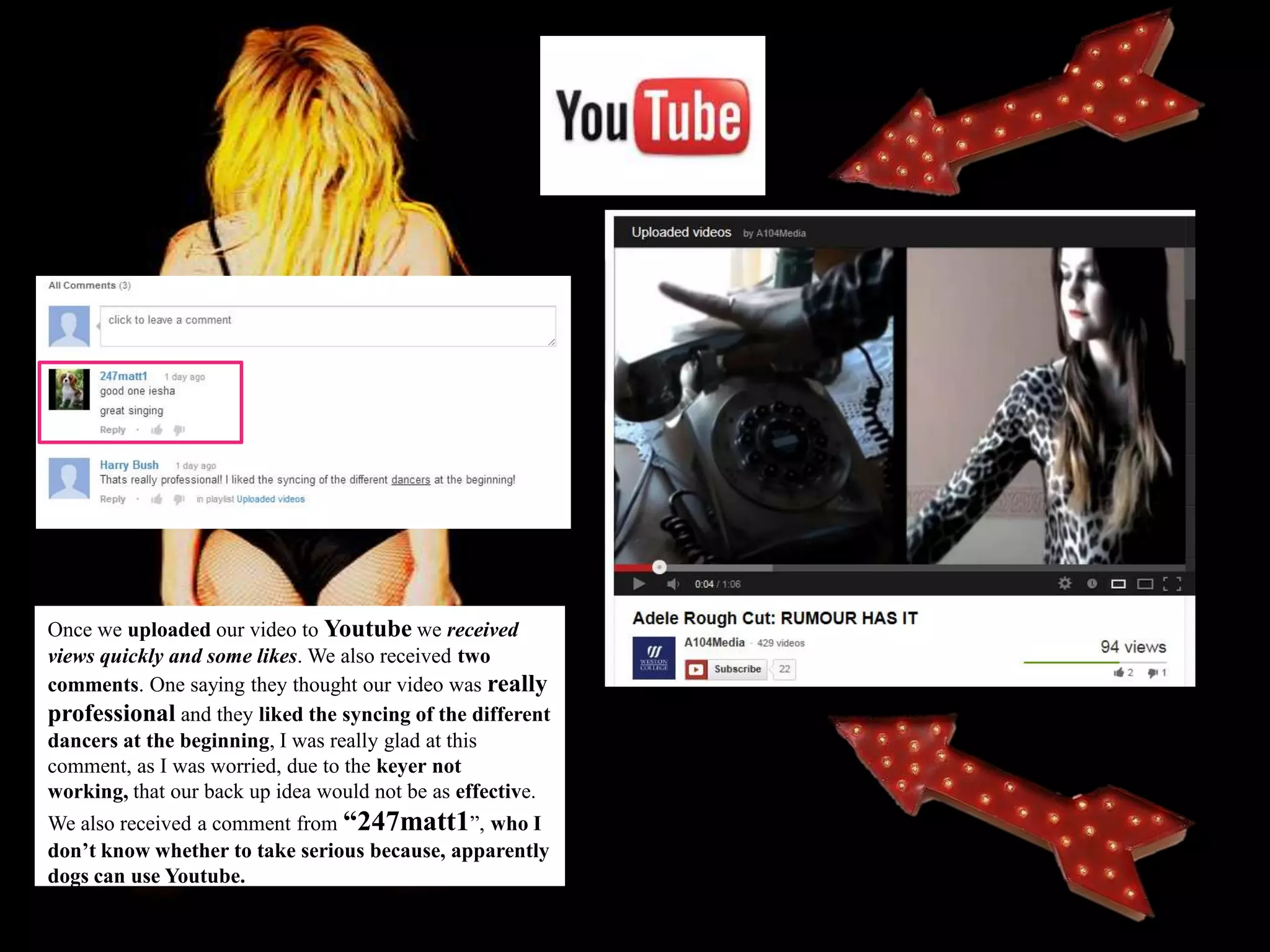 Once we uploaded our video to Youtube we received
views quickly and some likes. We also received two
comments. One saying they thought our video was really
professional and they liked the syncing of the different
dancers at the beginning, I was really glad at this
comment, as I was worried, due to the keyer not
working, that our back up idea would not be as effective.
We also received a comment from “247matt1”, who I
don’t know whether to take serious because, apparently
dogs can use Youtube.
 