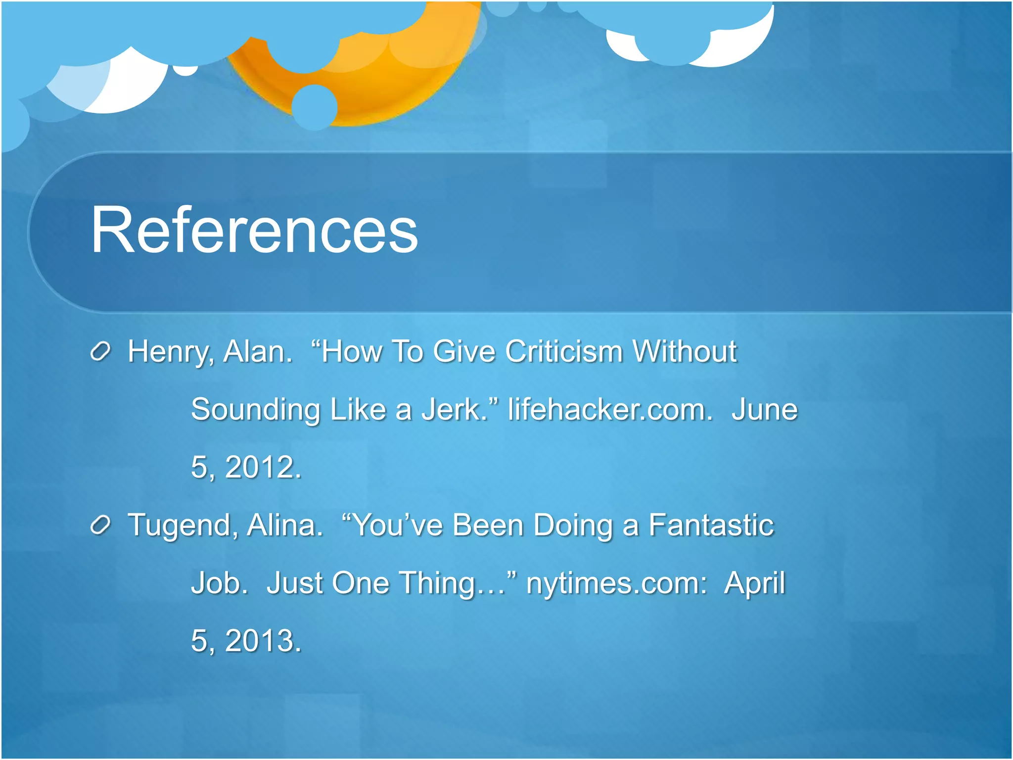 References
Henry, Alan. “How To Give Criticism Without
Sounding Like a Jerk.” lifehacker.com. June
5, 2012.
Tugend, Alina. “You’ve Been Doing a Fantastic
Job. Just One Thing…” nytimes.com: April
5, 2013.
 