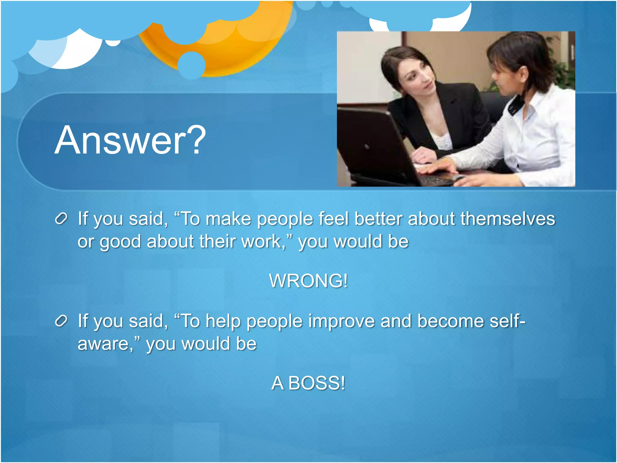 Answer?
If you said, “To make people feel better about themselves
or good about their work,” you would be
WRONG!
If you said, “To help people improve and become self-
aware,” you would be
A BOSS!
 