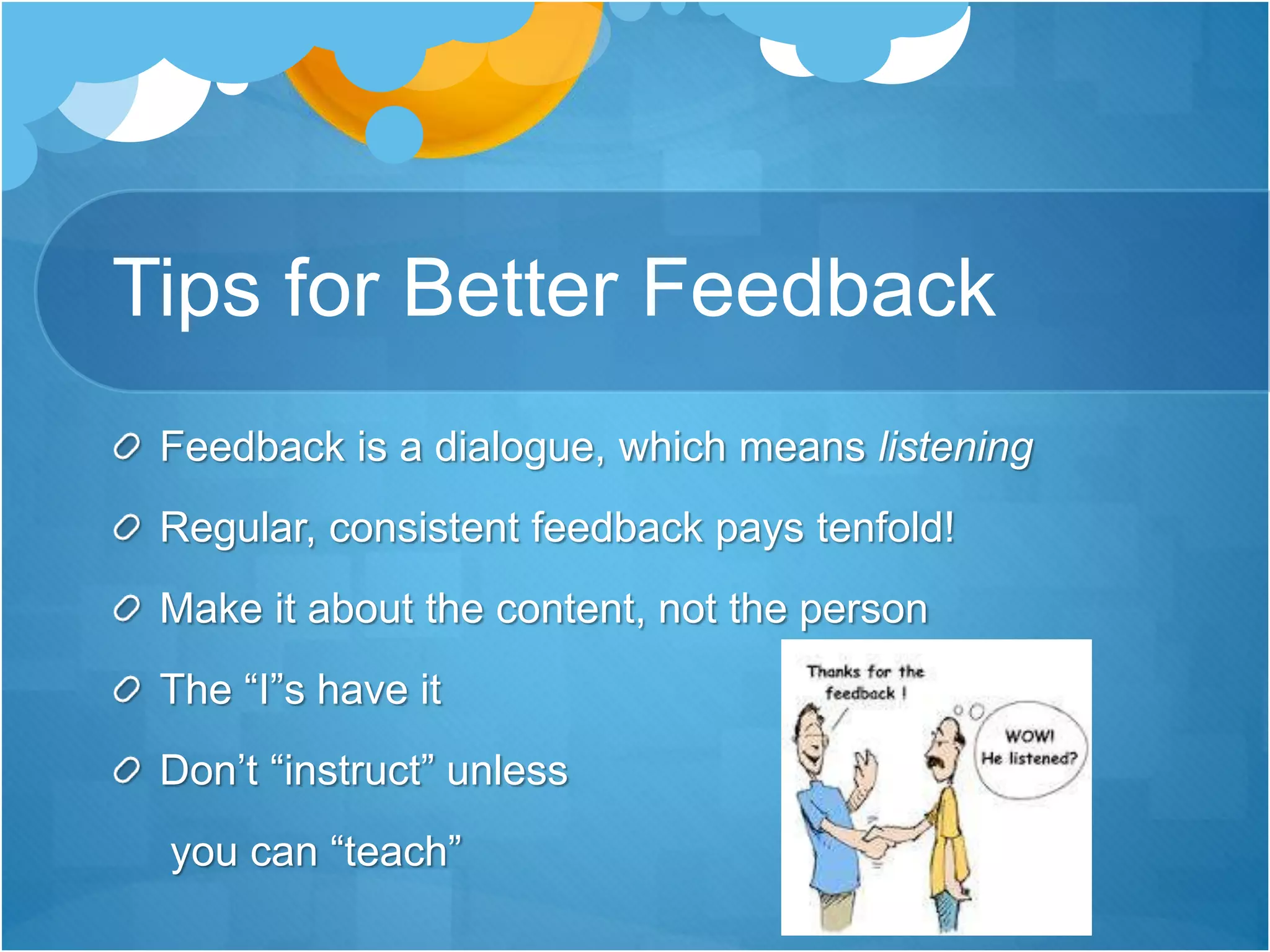 Tips for Better Feedback
Feedback is a dialogue, which means listening
Regular, consistent feedback pays tenfold!
Make it about the content, not the person
The “I”s have it
Don’t “instruct” unless
you can “teach”
 
