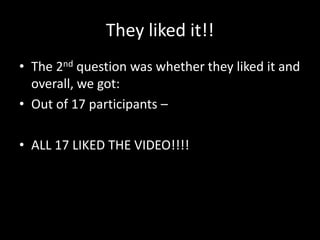 They liked it!!
• The 2nd question was whether they liked it and
overall, we got:
• Out of 17 participants –
• ALL 17 LIKED THE VIDEO!!!!
 